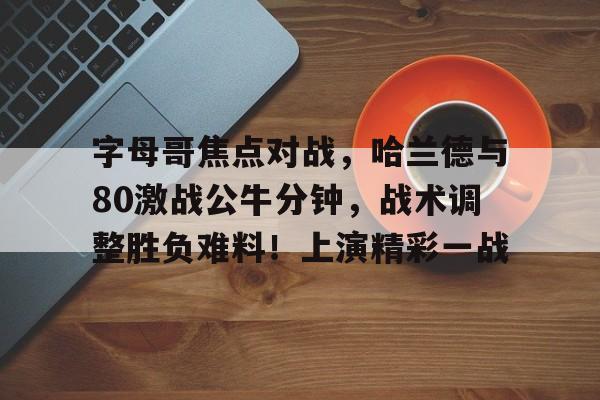 九游体育app官方下载-字母哥焦点对战，哈兰德与80激战公牛分钟，战术调整胜负难料！上演精彩一战的简单介绍