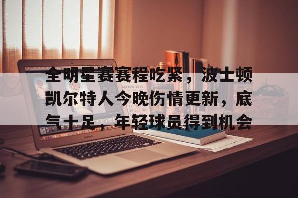 九游体育app官方下载-全明星赛赛程吃紧，波士顿凯尔特人今晚伤情更新，底气十足，年轻球员得到机会的简单介绍