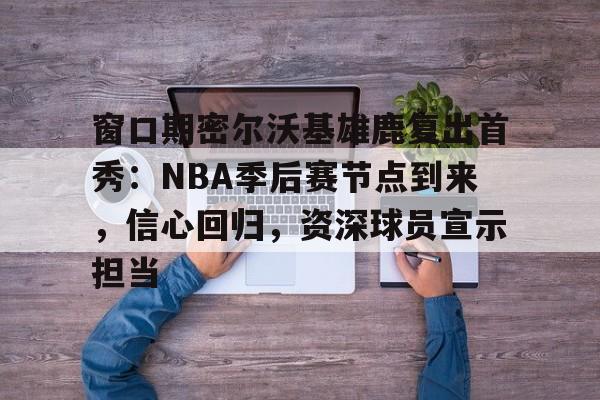 窗口期密尔沃基雄鹿复出首秀：NBA季后赛节点到来，信心回归，资深球员宣示担当的简单介绍