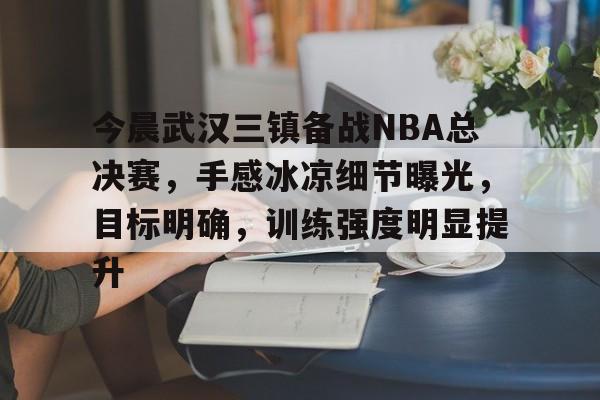 今晨武汉三镇备战NBA总决赛，手感冰凉细节曝光，目标明确，训练强度明显提升的简单介绍