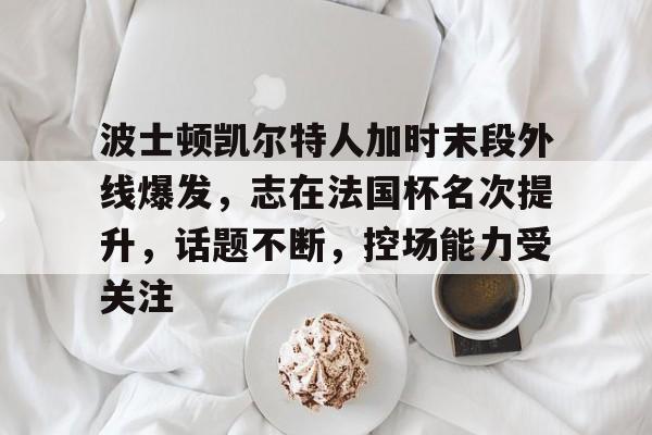 九游体育怎么买球-波士顿凯尔特人加时末段外线爆发，志在法国杯名次提升，话题不断，控场能力受关注的简单介绍